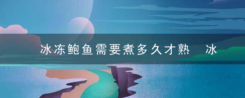 冰冻鲍鱼需要煮多久才熟 冰冻鲍鱼需要煮几分钟才熟